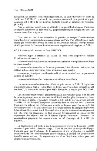 136

Réseaux GSM

horizontal, les antennes sont omnidirectionnelles. Le gain théorique est alors de
3 dBd soit 5’15 dBi. En pratique le support n’est pas un réflecteur parfait et le gain
considéré est O dBi à la fois pour les portatifs et pour les antennes sur véhicules
[RGS921.
Pour les antennes montées sur un véhicule, il est possible de disposer d’antennes
colinéaires constituées de deux brins h/2 qui présentent un gain typique de 5 dBi. Ces
antennes sont dites << à gain ».
Dans tous les cas, il est nécessaire de prendre en compte l’environnement
immédiat. Le rayonnement d’une antenne placée sur l’aile d’un véhicule n’est pas le
même que lorsqu’elle se trouve au centre du toit. Pour les portatifs, le corps humain
situé à proximité de l’antenne induit un masque supplémentaire typique de 3 dB.
6.2.1.5. Antennes des stations de base GSM/DCS
Plusieurs types d’antennes de station de base sont disponibles suivant
l’environnement à couvrir :
- antennes omnidirectionnelles à monter en extérieur et principalement destinées
aux zones rurales,
- antennes directionnelles en forme de panneaux, à installer en extérieur sur des
mâts et utilisées pour couvrir les zones urbaines et aussi rurales,
- antennes cylindriques omnidirectionnelles à monter en intérieur, se présentant
comme un cylindre,
- antennes directionnelles panneaux pour intérieur ou extérieur.
Les antennes omnidirectionnelles offrent un gain variant de 2 dBi (il s’agit alors
d’un simple dipôle h/2) à 11 dBi. Dans ce dernier cas, l’ouverture verticale à 3 dB
est de 6’5”’ la hauteur de 3 mètres pour GSM 900 et de 1’6 mètres pour DCS 1800.
Les antennes directionnelles présentent un gain pouvant aller jusqu’à 18 dBi. De
la même façon que pour les antennes omnidirectionnelles, plus l’antenne est haute
plus le gain est grand. L‘ouverture verticale à 3 dB est de 6’5” (pour une antenne
18 dBi), c’est-à-dire que l’énergie est concentrée dans un plan horizontal contenant
l’antenne. Or celle-ci est généralement montée en hauteur pour être dégagée des
obstacles proches. Il est donc intéressant d’incliner l’antenne de quelques degrés vers
le bas afin de bien couvrir le sol. Cette opération s’appelle le down-tilt ou simplement
tilt. Elle peut être mécanique ou bien obtenue électriquement en jouant sur les
déphasages des signaux sur les différents dipôles constituant l’antenne. Les
constructeurs proposent des antennes avec un tilt électrique de 2 à 10” (cf.
figure 6.3).
Le rayonnement est modifié par l’environnement proche de l’antenne : autres
antennes à proximités, obstacles, corps.. . Dans la pratique, on essaye de dégager
l’antenne pour que l’influence de l’environnement soit négligeable en contexte
macrocellulaire. En environnement micro-cellulaire, l’antenne est généralement
installée contre un mur : le rayonnement est alors directionnel même pour une
antenne omnidirectionnelle.

 