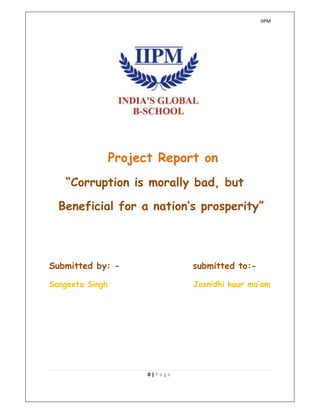 IIPM
0 | P a g e
Project Report on
“Corruption is morally bad, but
Beneficial for a nation’s prosperity”
Submitted by: - submitted to:-
Sangeeta Singh Jasnidhi kaur ma’am
 