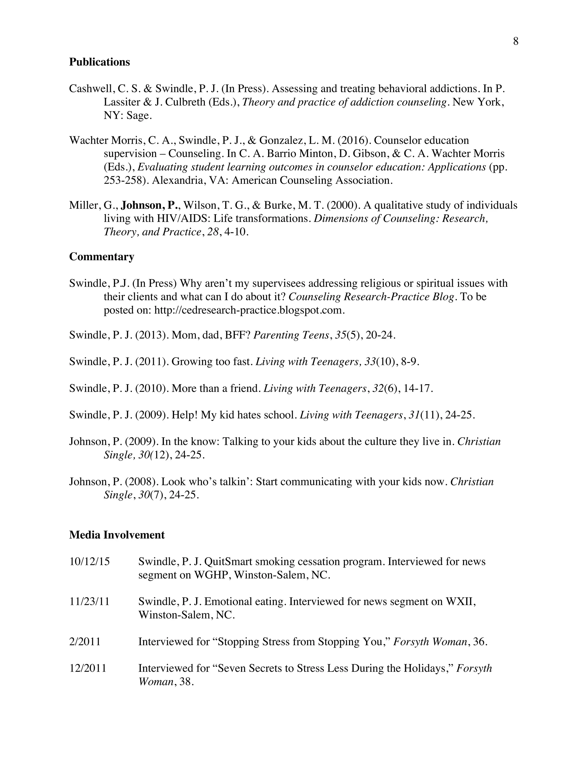 8
Publications
Cashwell, C. S. & Swindle, P. J. (In Press). Assessing and treating behavioral addictions. In P.
Lassiter & J. Culbreth (Eds.), Theory and practice of addiction counseling. New York,
NY: Sage.
Wachter Morris, C. A., Swindle, P. J., & Gonzalez, L. M. (2016). Counselor education
supervision – Counseling. In C. A. Barrio Minton, D. Gibson, & C. A. Wachter Morris
(Eds.), Evaluating student learning outcomes in counselor education: Applications (pp.
253-258). Alexandria, VA: American Counseling Association.
Miller, G., Johnson, P., Wilson, T. G., & Burke, M. T. (2000). A qualitative study of individuals
living with HIV/AIDS: Life transformations. Dimensions of Counseling: Research,
Theory, and Practice, 28, 4-10.
Commentary
Swindle, P.J. (In Press) Why aren’t my supervisees addressing religious or spiritual issues with
their clients and what can I do about it? Counseling Research-Practice Blog. To be
posted on: http://cedresearch-practice.blogspot.com.
Swindle, P. J. (2013). Mom, dad, BFF? Parenting Teens, 35(5), 20-24.
Swindle, P. J. (2011). Growing too fast. Living with Teenagers, 33(10), 8-9.
Swindle, P. J. (2010). More than a friend. Living with Teenagers, 32(6), 14-17.
Swindle, P. J. (2009). Help! My kid hates school. Living with Teenagers, 31(11), 24-25.
Johnson, P. (2009). In the know: Talking to your kids about the culture they live in. Christian
Single, 30(12), 24-25.
Johnson, P. (2008). Look who’s talkin’: Start communicating with your kids now. Christian
Single, 30(7), 24-25.
Media Involvement
10/12/15 Swindle, P. J. QuitSmart smoking cessation program. Interviewed for news
segment on WGHP, Winston-Salem, NC.
11/23/11 Swindle, P. J. Emotional eating. Interviewed for news segment on WXII,
Winston-Salem, NC.
2/2011 Interviewed for “Stopping Stress from Stopping You,” Forsyth Woman, 36.
12/2011 Interviewed for “Seven Secrets to Stress Less During the Holidays,” Forsyth
Woman, 38.
 