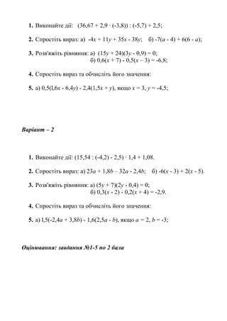 1. Виконайте дії: (36,67 + 2,9 · (-3,8)) : (-5,7) + 2,5;
2. Спростіть вираз: а) -4х + 11у + 35х - 38у; б) -7(а - 4) + 6(6 - а);
3. Розв'яжіть рівняння: а) (15у + 24)(3y - 0,9) = 0;
б) 0,6(х + 7) - 0,5(х – 3) = -6,8;
4. Спростіть вираз та обчисліть його значення:
5. а) 0,5(l,6x - 6,4y) - 2,4(1,5x + y), якщо х = 3, у = -4,5;
Варіант – 2
1. Виконайте дії: (15,54 : (-4,2) - 2,5) · 1,4 + 1,08.
2. Спростіть вираз: а) 23а + 1,8b – 32a - 2,4b; б) -6(х - 3) + 2(х - 5).
3. Розв'яжіть рівняння: а) (5y + 7)(2у - 0,4) = 0;
б) 0,3(х - 2) - 0,2(х + 4) = -2,9.
4. Спростіть вираз та обчисліть його значення:
5. а) l,5(-2,4a + 3,8b) - 1,6(2,5a - b), якщо а = 2, b = -3;
Оцінювання: завдання №1-5 по 2 бала
 