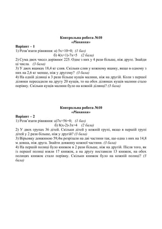 Контрольна робота №10
«Рівняння»
Варіант – 1
1) Розв’язати рівняння: а) 5х+10=0; (1 бал)
б) 4(х+1)-7х=5 (2 бала)
2) Сума двох чисел дорівнює 225. Одне з них у 4 рази більше, ніж друге. Знайди
ці числа. (3 бала)
3) У двох ящиках 18,4 кг слив. Скільки слив у кожному ящику, якщо в одному з
них на 2,6 кг менше, ніж у другому? (3 бала)
4) На одній ділянці в 3 рази більше кущів малини, ніж на другій. Коли з першої
ділянки пересадили на другу 20 кущів, то на обох ділянках кущів малини стало
порівну. Скільки кущів малини було на кожній ділянці? (3 бала)
Контрольна робота №10
«Рівняння»
Варіант – 2
1) Розв’язати рівняння: а)7х+56=0; (1 бал)
б) 8(х-2)-3х=4 (2 бала)
2) У двох групах 36 дітей. Скільки дітей у кожній групі, якщо в першій групі
дітей у 2 рази більше, ніж у другій? (3 бала)
3) Вірьовку довжиною 59,4м розрізали на дві частини так, що одна з них на 14,8
м довша, ніж друга. Знайти довжину кожної частини. (3 бала)
4) На першій полиці було книжок в 2 рази більше, ніж на другій. Після того, як
із першої полиці взяли 17 книжок, а на другу поставили 13 книжок, на обох
полицях книжок стало порівну. Скільки книжок було на кожній полиці? (3
бала)
 