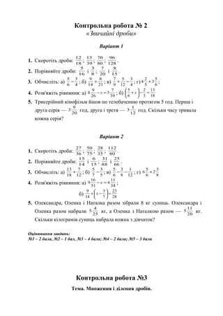 Контрольна робота № 2
«Звичайні дроби»
Варіант 1
1. Скоротіть дроби: 18
12
; 39
13
; 80
70
; 128
96
.
2. Порівняйте дроби: 16
5
і 8
3
; 20
7
і 15
8
.
3. Обчисліть: а) 4
3
6
5
− ; б) 21
8
14
9
+ ; в) 4
3
12
5
9
7
−+ ; г) 6
5
3
5
2
4 + ;
4. Розв'яжіть рівняння: а) 39
7
5
26
9
8 =− z ; б) 18
13
3
2
6
5
=−





+ x
5. Трисерійний кінофільм йшов по телебаченню протягом 5 год. Перша і
друга серія — 20
9
3 год, друга і третя — 12
1
3 год. Скільки часу тривала
кожна серія?
Варіант 2
1. Скоротіть дроби: 36
27
; 75
50
; 35
28
; 80
112
.
2. Порівняйте дроби: 14
15
і 15
6
; 88
31
і 66
25
.
3. Обчисліть: а) 12
7
18
13
+ ; б) 5
3
7
5
− ; в) 12
1
8
3
6
5
−− ; г) 8
3
2
6
5
6 +
4. Розв'яжіть рівняння: а) 34
11
4
51
16
9 =− х ;
б) 28
23
7
3
14
9
=





−+ х
5. Олександра, Оленка і Наталка разом зібрали 8 кг суниць. Олександра і
Оленка разом набрали 25
4
5 кг, а Оленка з Наталкою разом — 20
11
5 кг.
Скільки кілограмів суниць набрала кожна з дівчаток?
Оцінювання завдань:
№1 – 2 бала, №2 – 1 бал, №3 – 4 бала; №4 – 2 бала; №5 – 3 бала
Контрольна робота №3
Тема. Множення і ділення дробів.
 