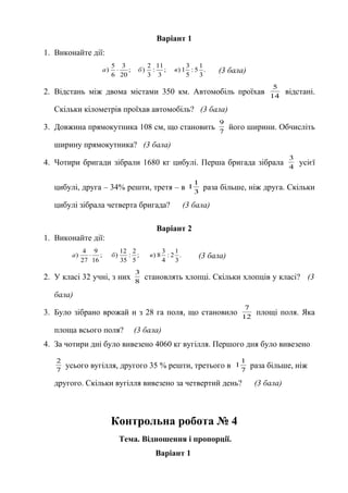 Варіант 1
1. Виконайте дії:
.
3
1
5:
5
3
1);
3
11
:
3
2
);
20
3
6
5
) вбa ⋅ (3 бала)
2. Відстань між двома містами 350 км. Автомобіль проїхав 14
5
відстані.
Скільки кілометрів проїхав автомобіль? (3 бала)
3. Довжина прямокутника 108 см, що становить 7
9
його ширини. Обчисліть
ширину прямокутника? (3 бала)
4. Чотири бригади зібрали 1680 кг цибулі. Перша бригада зібрала 4
3
усієї
цибулі, друга – 34% решти, третя – в 3
1
1 раза більше, ніж друга. Скільки
цибулі зібрала четверта бригада? (3 бала)
Варіант 2
1. Виконайте дії:
.
3
1
2:
4
3
8);
5
2
:
35
12
);
16
9
27
4
) вбa ⋅ (3 бала)
2. У класі 32 учні, з них 8
3
становлять хлопці. Скільки хлопців у класі? (3
бала)
3. Було зібрано врожай н з 28 га поля, що становило 12
7
площі поля. Яка
площа всього поля? (3 бала)
4. За чотири дні було вивезено 4060 кг вугілля. Першого дня було вивезено
7
2
усього вугілля, другого 35 % решти, третього в 7
1
1 раза більше, ніж
другого. Скільки вугілля вивезено за четвертий день? (3 бала)
Контрольна робота № 4
Тема. Відношення і пропорції.
Варіант 1
 