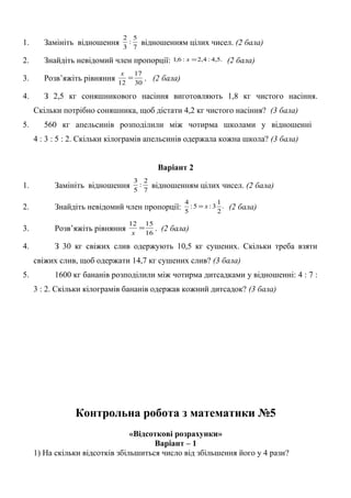 1. Замініть відношення 7
5
:
3
2
відношенням цілих чисел. (2 бала)
2. Знайдіть невідомий член пропорції: .5,4:4,2:6,1 =x (2 бала)
3. Розв’яжіть рівняння 30
17
12
=
x
. (2 бала)
4. З 2,5 кг соняшникового насіння виготовляють 1,8 кг чистого насіння.
Скільки потрібно соняшника, щоб дістати 4,2 кг чистого насіння? (3 бала)
5. 560 кг апельсинів розподілили між чотирма школами у відношенні
4 : 3 : 5 : 2. Скільки кілограмів апельсинів одержала кожна школа? (3 бала)
Варіант 2
1. Замініть відношення 7
2
:
5
3
відношенням цілих чисел. (2 бала)
2. Знайдіть невідомий член пропорції: .
2
1
3:5:
5
4
x= (2 бала)
3. Розв’яжіть рівняння 16
1512
=
x
. (2 бала)
4. З 30 кг свіжих слив одержують 10,5 кг сушених. Скільки треба взяти
свіжих слив, щоб одержати 14,7 кг сушених слив? (3 бала)
5. 1600 кг бананів розподілили між чотирма дитсадками у відношенні: 4 : 7 :
3 : 2. Скільки кілограмів бананів одержав кожний дитсадок? (3 бала)
Контрольна робота з математики №5
«Відсоткові розрахунки»
Варіант – 1
1) На скільки відсотків збільшиться число від збільшення його у 4 рази?
 