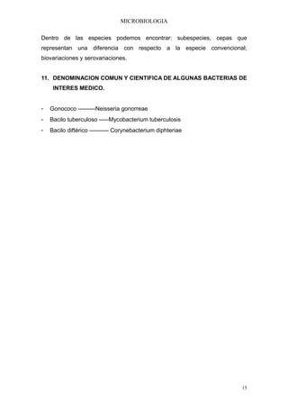 MICROBIOLOGIA

Dentro de las especies podemos encontrar: subespecies, cepas que
representan una diferencia con respecto a la especie convencional;
biovariaciones y serovariaciones.


11. DENOMINACION COMUN Y CIENTIFICA DE ALGUNAS BACTERIAS DE
     INTERES MEDICO.


-   Gonococo ---------Neisseria gonorreae
-   Bacilo tuberculoso -----Mycobacterium tuberculosis
-   Bacilo diftérico ---------- Corynebacterium diphteriae




                                                                15
 