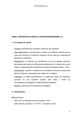 MICROBIOLOGIA




TEMA 4. METODOS DE ATAQUE A LOS MICROORGANISMOS. (1)


1. Conceptos de interés:


- Limpieza: eliminación de suciedad y restos de una superficie.
- Descontaminación: ó saneamiento, se refiere a los distintos métodos que se
    usan para disminuir el contenido bacteriano de las cosas sin necesidad de
    desinfectar o esterilizar.
- Desinfección: se entiende por desinfección el uso de agentes químicos,
    germicidas para destruir la infecciosidad potencial de un material (lo cual no
    implica necesariamente la eliminación de todos los agentes viables, vivos).
- Esterilización: significa o implica el uso de agentes químicos o físicos para
    eliminar todos los microorganismos viables de un material.
- Antisepsia: se refiere generalmente a la aplicación tópica de sustancias
    químicas    en    una    superficie   corporal   para   matar   o   inhibir   los
    microorganismos patógenos o potencialmente patógenos.
- Asepsia: ausencia de microorganismos patógeno.


2. Esterilización:


Métodos físicos:
-   calor seco: ej: flameado del asa de platino, horno.
-   Calor húmedo: autoclave (Tª 121ºC, 1 atmósfera, 20-40´



                                                                                   16
 