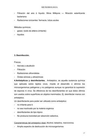 MICROBIOLOGIA


-   Filtración del aire ó líquido: filtros Millipore --- filtración esterilizante
    bacteriana
-   Radiaciones ionizantes: farmacia, tubos azules


Métodos químicos:
-   gases: óxido de etileno (irritante)
-   líquidos




3. Desinfección.


Físicos:
-   Hervido o ebullición
-   Filtración
-   Radiaciones ultravioletas
-   Ondas sónicas y ultrasónicas
4.Antisépticos y desinfectantes. Antiséptico, es aquella sustancia química
que aplicada sobre tejidos vivos, impide el desarrollo o elimina los
microorganismos patógenos y no patógenos aunque no garantiza la supresión
de esporas ni virus. Se diferencia de los desinfectantes en que éstos últimos
son usados sobre superficies en objetos inanimados. Ej: desinfectar manos con
antiséptico.
Un desinfectante para poder ser utilizado como antiséptico:
-   no irritante para ti
-   no sea inactivado por la materia orgánica
-   desinfectantes de tipo tópico
-   No produzca toxicidad por absorción selectiva.


Características del antiséptico ideal. Alcohol, betadine, mercromina.
-   Amplio espectro de destrucción de microorganismos


                                                                               17
 