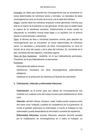 MICROBIOLOGIA

Concepto: se utiliza para describir los microorganismos que se encuentran en
zonas determinadas de individuos sanos y normales. La naturaleza de estos
microorganismos varía en función de la zona y de la edad del individuo.
Origen: cuando nacen los individuos empiezan a tener gérmenes, mientras que
está en el interior de la placenta no hay gérmenes. El feto sano es estéril hasta
la ruptura de la membrana amniótica. Posteriormente el recién nacido va
adquiriendo su microflora normal hasta llegar a un equilibrio con el entorno
(desde el canal del parto o alimentos).
Tipos: el término de flora o microbiota bacteriana normal, para describir los
microorganismos que se encuentran en zonas determinadas de individuos
sanos. La naturaleza y composición de estos microorganismos no varía en
función de la zona del cuerpo y de la edad del individuo. Ej: microbiota de la
piel, microbiota del tubo digestivo, microbiota vaginal.
Tipos de flora bacteriana:      residente, es la que habitualmente permanece.
Transitoria, es la que habitualmente no permanece.
Funciones:
   Estimulante del sistema inmune
   Interferencia   microbiana    con   otros   microorganismos     potencialmente
   patógenos.
   Colaboran en la producción de vitaminas y/o factores de crecimiento.


3. Colonización, infección y enfermedad infecciosa.


   Colonización: es el primer paso que utilizan los microorganismos tras
   contactar con cualquier zona del cuerpo humano para establecerse en dicha
   zona.
   Infección: del latín inficere, introducir, meter. Implica acción recíproca entre
   dos seres vivos: huésped y parásito en competencia por la supremacía. Si
   triunfa el parásito sobreviene la enfermedad; si triunfa el huésped no hay
   enfermedad y puede desarrollarse la inmunidad o aumento de resistencia.
   Enfermedad infecciosa: proceso infeccioso, situación anormal causada
   por la multiplicación de microorganismos en ó sobre el huésped. La




                                                                                 23
 