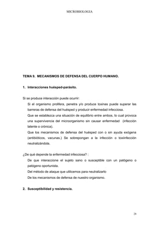 MICROBIOLOGIA




TEMA 9. MECANISMOS DE DEFENSA DEL CUERPO HUMANO.


1. Interacciones huésped-parásito.


Si se produce interacción puede ocurrir:
   Si el organismo prolifera, penetra y/o produce toxinas puede superar las
   barreras de defensa del huésped y producir enfermedad infecciosa.
   Que se establezca una situación de equilibrio entre ambos, lo cual provoca
   una supervivencia del microorganismo sin causar enfermedad (infección
   latente o crónica).
   Que los mecanismos de defensa del huésped con o sin ayuda exógena
   (antibióticos, vacunas.) Se sobrepongan a la infección o toxiinfección
   neutralizándola.


¿De qué depende la enfermedad infecciosa? :
   De que interaccione el sujeto sano o susceptible con un patógeno o
   patógeno oportunista.
   Del método de ataque que utilicemos para neutralizarlo
   De los mecanismos de defensa de nuestro organismo.


2. Susceptibilidad y resistencia.




                                                                           28
 