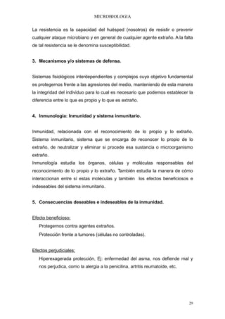 MICROBIOLOGIA

La resistencia es la capacidad del huésped (nosotros) de resistir o prevenir
cualquier ataque microbiano y en general de cualquier agente extraño. A la falta
de tal resistencia se le denomina susceptibilidad.


3. Mecanismos y/o sistemas de defensa.


Sistemas fisiológicos interdependientes y complejos cuyo objetivo fundamental
es protegernos frente a las agresiones del medio, manteniendo de esta manera
la integridad del individuo para lo cual es necesario que podemos establecer la
diferencia entre lo que es propio y lo que es extraño.


4. Inmunología: Inmunidad y sistema inmunitario.


Inmunidad, relacionada con el reconocimiento de lo propio y lo extraño.
Sistema inmunitario, sistema que se encarga de reconocer lo propio de lo
extraño, de neutralizar y eliminar si procede esa sustancia o microorganismo
extraño.
Inmunología estudia los órganos, células y moléculas responsables del
reconocimiento de lo propio y lo extraño. También estudia la manera de cómo
interaccionan entre sí estas moléculas y también los efectos beneficiosos e
indeseables del sistema inmunitario.


5. Consecuencias deseables e indeseables de la inmunidad.


Efecto beneficioso:
   Protegernos contra agentes extraños.
   Protección frente a tumores (células no controladas).


Efectos perjudiciales:
   Hiperexagerada protección, Ej: enfermedad del asma, nos defiende mal y
   nos perjudica, como la alergia a la penicilina, artritis reumatoide, etc.




                                                                               29
 