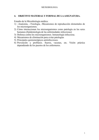 MICROBIOLOGIA



4. OBJETIVO MATERIAL Y FORMAL DE LA ASIGNATURA.

Estudio de la Microbiología médica:
1) –Anatomía, - Fisiología, -Mecanismos de reproducción elementales de
   los microorganismos.
2) Cómo interaccionan los microorganismos como patología en los seres
   humanos (Epidemiología de las enfermedades infecciosas)
3) Defensa contra los microorganismos. Inmunología infecciosa.
4) Mecanismos de eliminación para evitar patologías
5) Principales quimioterápicos antiinfecciosos.
6) Prevención y profilaxis. Sueros, vacunas, etc. Visión práctica
   dependiendo de los puestos de los enfermeros.




                                                                     3
 