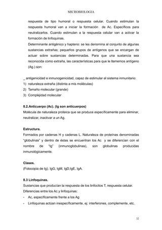 MICROBIOLOGIA

    respuesta de tipo humoral o respuesta celular. Cuando estimulan la
    respuesta humoral van a iniciar la formación       de Ac. Específicos para
    neutralizarlos. Cuando estimulan a la respuesta celular van a activar la
    formación de linfoquinas.
    Determinante antigénico y hapteno: se les denomina al conjunto de algunas
    sustancias extrañas; pequeños grupos de antígenos que se encargan de
    actuar sobre sustancias determinadas. Para que una sustancia sea
    reconocida como extraña, las características para que le llamemos antígeno
    (Ag.) son:


_ antigenicidad e inmunogenicidad, capaz de estimular el sistema inmunitario:
1) naturaleza extraña (distinta a mis moléculas)
2) Tamaño molecular (grande)
3) Complejidad molecular


8.2.Anticuerpo (Ac). (Ig son anticuerpos)
Molécula de naturaleza proteica que se produce específicamente para eliminar,
neutralizar, inactivar a un Ag.


Estructura.
Formados por cadenas H y cadenas L. Naturaleza de proteínas denominadas
“globulinas” y dentro de éstas se encuentran los Ac y se diferencian con el
nombre      de     “Ig”   (inmunoglobulinas),   son    globulinas     producidas
inmunológicamente.


Clases.
(Fotocopia de Ig). IgG, IgM, IgD,IgE, IgA.


8.3 Linfoquinas.
Sustancias que producían la respuesta de los linfocitos T, respuesta celular.
Diferencias entre los Ac y linfoquinas:
-   Ac, específicamente frente a los Ag
-   Linfoquinas actúan inespecíficamente, ej: interferones, complemente, etc.



                                                                                32
 