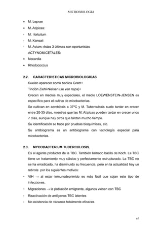MICROBIOLOGIA

•   M. Leprae
•   M. Atípicas:
-   M. fortuitum
-   M. Kansaii
-   M. Avium; éstas 3 últimas son oportunistas
    ACTYNOMICETALES:
•   Nocardia
•   Rhodococcus


2.2.   CARACTERISTICAS MICROBIOLOGICAS
    Suelen aparecer como bacilos Gram+
    Tinción Ziehl-Nielsen (se ven rojos)+
    Crecen en medios muy especiales, el medio LOEWENSTEIN-JENSEN es
    específico para el cultivo de micobacterias.
    Se cultivan en aerobiosis a 37ºC y M. Tuberculosis suele tardar en crecer
    entre 20-35 días, mientras que las M. Atípicas pueden tardar en crecer unos
    7 días, aunque hay otros que tardan mucho tiempo.
    Su identificación se hace por pruebas bioquímicas, etc.
    Su antibiograma es un antibiograma con tecnología especial para
    micobacterias.


2.3.   MYCOBACTERIUM TUBERCULOSIS.
    Es el agente productor de la TBC. También llamado bacilo de Koch. La TBC
    tiene un tratamiento muy clásico y perfectamente estructurado. La TBC no
    se ha erradicado, ha disminuido su frecuencia, pero en la actualidad hay un
    rebrote por los siguientes motivos:
- VIH → al estar inmunodeprimido es más fácil que cojan este tipo de
    infecciones.
- Migraciones → la población emigrante, algunos vienen con TBC
-   Reactivación de antígenos TBC latentes
-   No existencia de vacunas totalmente eficaces




                                                                             67
 