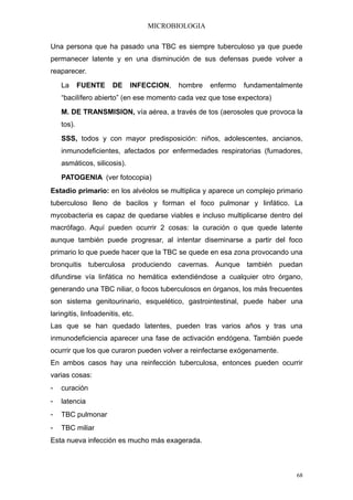 MICROBIOLOGIA

Una persona que ha pasado una TBC es siempre tuberculoso ya que puede
permanecer latente y en una disminución de sus defensas puede volver a
reaparecer.
    La      FUENTE     DE    INFECCION,   hombre   enfermo   fundamentalmente
    “bacilífero abierto” (en ese momento cada vez que tose expectora)
    M. DE TRANSMISION, vía aérea, a través de tos (aerosoles que provoca la
    tos).
    SSS, todos y con mayor predisposición: niños, adolescentes, ancianos,
    inmunodeficientes, afectados por enfermedades respiratorias (fumadores,
    asmáticos, silicosis).
    PATOGENIA (ver fotocopia)
Estadio primario: en los alvéolos se multiplica y aparece un complejo primario
tuberculoso lleno de bacilos y forman el foco pulmonar y linfático. La
mycobacteria es capaz de quedarse viables e incluso multiplicarse dentro del
macrófago. Aquí pueden ocurrir 2 cosas: la curación o que quede latente
aunque también puede progresar, al intentar diseminarse a partir del foco
primario lo que puede hacer que la TBC se quede en esa zona provocando una
bronquitis tuberculosa produciendo cavernas. Aunque también puedan
difundirse vía linfática no hemática extendiéndose a cualquier otro órgano,
generando una TBC niliar, o focos tuberculosos en órganos, los más frecuentes
son sistema genitourinario, esquelético, gastrointestinal, puede haber una
laringitis, linfoadenitis, etc.
Las que se han quedado latentes, pueden tras varios años y tras una
inmunodeficiencia aparecer una fase de activación endógena. También puede
ocurrir que los que curaron pueden volver a reinfectarse exógenamente.
En ambos casos hay una reinfección tuberculosa, entonces pueden ocurrir
varias cosas:
-   curación
-   latencia
-   TBC pulmonar
-   TBC miliar
Esta nueva infección es mucho más exagerada.



                                                                            68
 