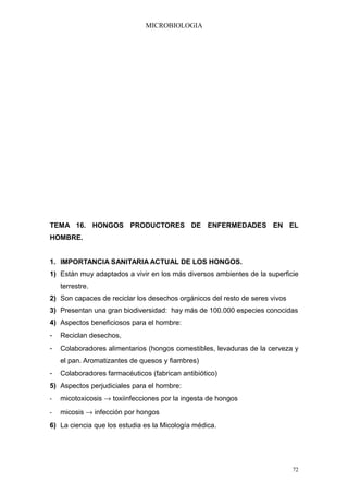 MICROBIOLOGIA




TEMA 16. HONGOS PRODUCTORES DE ENFERMEDADES EN EL
HOMBRE.


1. IMPORTANCIA SANITARIA ACTUAL DE LOS HONGOS.
1) Están muy adaptados a vivir en los más diversos ambientes de la superficie
    terrestre.
2) Son capaces de reciclar los desechos orgánicos del resto de seres vivos
3) Presentan una gran biodiversidad: hay más de 100.000 especies conocidas
4) Aspectos beneficiosos para el hombre:
-   Reciclan desechos,
-   Colaboradores alimentarios (hongos comestibles, levaduras de la cerveza y
    el pan. Aromatizantes de quesos y fiambres)
-   Colaboradores farmacéuticos (fabrican antibiótico)
5) Aspectos perjudiciales para el hombre:
-   micotoxicosis → toxiinfecciones por la ingesta de hongos
-   micosis → infección por hongos
6) La ciencia que los estudia es la Micología médica.




                                                                             72
 