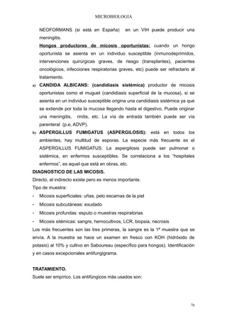 MICROBIOLOGIA

    NEOFORMANS (si está en España)            en un VIH puede producir una
    meningitis.
    Hongos productores de micosis oportunistas: cuando un hongo
    oportunista se asienta en un individuo susceptible (inmunodeprimidos,
    intervenciones quirúrgicas graves, de riesgo (transplantes), pacientes
    oncológicos, infecciones respiratorias graves, etc) puede ser refractario al
    tratamiento.
a) CANDIDA ALBICANS: (candidiasis sistémica) productor de micosis

    oportunistas como el muguet (candidiasis superficial de la mucosa), si se
    asienta en un individuo susceptible origina una candidiasis sistémica ya que
    se extiende por toda la mucosa llegando hasta el digestivo. Puede originar
    una meningitis,   rinitis, etc. La vía de entrada también puede ser vía
    parenteral (p.e, ADVP).
b) ASPERGILLUS        FUMIGATUS (ASPERGILOSIS): está en todos los
    ambientes, hay multitud de esporas. La especie más frecuente es el
    ASPERGILLUS FUMIGATUS. La aspergilosis puede ser pulmonar o
    sistémica, en enfermos susceptibles. Se correlaciona a los “hospitales
    enfermos”, es aquel que está en obras, etc.
DIAGNOSTICO DE LAS MICOSIS.
Directo, el indirecto existe pero es menos importante.
Tipo de muestra:
-   Micosis superficiales: uñas, pelo escamas de la piel
-   Micosis subcutáneas: exudado
-   Micosis profundas: esputo o muestras respiratorias
-   Micosis sitémicas: sangre, hemocultivos, LCR, biopsia, necrosis
Los más frecuentes son las tres primeras, la sangre es la 1ª muestra que se
envía. A la muestra se hace un examen en fresco con KOH (hidróxido de
potasio) al 10% y cultivo en Saboureau (específico para hongos). Identificación
y en casos excepcionales antifungigrama.


TRATAMIENTO.
Suele ser empírico. Los antifúngicos más usados son:




                                                                              76
 