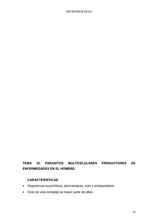 MICROBIOLOGIA




TEMA      18.   PARASITOS        MULTICELULARES         PRODUCTORES   DE
ENFERMEDADES EN EL HOMBRE.


    CARACTERISTICAS:
•   Organismos eucarióticos, pluricelulares, ecto y endoparásitos
•   Ciclo de vida complejo la mayor parte de ellos.




                                                                      84
 