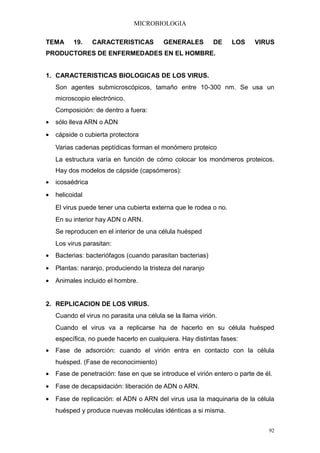 MICROBIOLOGIA

TEMA      19.     CARACTERISTICAS         GENERALES         DE     LOS    VIRUS
PRODUCTORES DE ENFERMEDADES EN EL HOMBRE.


1. CARACTERISTICAS BIOLOGICAS DE LOS VIRUS.
    Son agentes submicroscópicos, tamaño entre 10-300 nm. Se usa un
    microscopio electrónico.
    Composición: de dentro a fuera:
•   sólo lleva ARN o ADN
•   cápside o cubierta protectora
    Varias cadenas peptídicas forman el monómero proteico
    La estructura varía en función de cómo colocar los monómeros proteicos.
    Hay dos modelos de cápside (capsómeros):
•   icosaédrica
•   helicoidal
    El virus puede tener una cubierta externa que le rodea o no.
    En su interior hay ADN o ARN.
    Se reproducen en el interior de una célula huésped
    Los virus parasitan:
•   Bacterias: bacteriófagos (cuando parasitan bacterias)
•   Plantas: naranjo, produciendo la tristeza del naranjo
•   Animales incluido el hombre.


2. REPLICACION DE LOS VIRUS.
    Cuando el virus no parasita una célula se la llama virión.
    Cuando el virus va a replicarse ha de hacerlo en su célula huésped
    específica, no puede hacerlo en cualquiera. Hay distintas fases:
•   Fase de adsorción: cuando el virión entra en contacto con la célula
    huésped. (Fase de reconocimiento)
•   Fase de penetración: fase en que se introduce el virión entero o parte de él.
•   Fase de decapsidación: liberación de ADN o ARN.
•   Fase de replicación: el ADN o ARN del virus usa la maquinaria de la célula
    huésped y produce nuevas moléculas idénticas a si misma.


                                                                               92
 