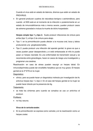 MICROBIOLOGIA

    Cuando el virus está en estado de latencia, diremos que están en estado de
    PROVIRUS.
•   En general producen cuadros de naturaleza benigna o asintomáticos, pero
    cuando el SSS está en el momento de la infección o posteriormente en un
    estado de inmunodeficiencia más o menos severa, pueden producir casos
    de extrema gravedad e incluso la muerte de dicho hospedador.


    Herpes simple tipo 1 y tipo 2. Suele producir infecciones de cintura para
    arriba (tipo 1), el tipo 2 de cintura para abajo.
•   Tipo 1: en la primoinfección puede afectar a la mucosa oral, boca y labios
    produciendo una gingiboestomatitis.
•   Tipo 2: puede producir una infección del aparato genital, lo grave es que a
    veces pueden pasar desapercibido y si está embarazada al niño le puede
    pasar un herpes neonatal. Es una enfermedad de transmisión sexual y se
    recomienda entre ginecólogos, hacer en casos de riesgo una investigación y
    programar una cesárea.
Reactivación: en caso de stress pueden resurgir un herpes labial. En
inmunodeprimidos puede dar encefalitis herpética que es muy grave. El herpes
genital es la 3ª ETS en la mujer.
Diagnóstico:
•   clínico, pero se puede hacer un diagnóstico indirecto por investigación de Ac
    antivirus herpes tipo 1 o tipo 2. En el caso del herpes genital en la mujer se
    puede hacer directo por la presencia de Ag.
Tratamiento:
•   se trata los síntomas pero cuando se complica se usa un antivírico el
    aciclovir.
Profilaxis:
•   no hay vacuna.


    Virus de la varicela-zoster.
•   En la primoinfección se expresa como varicela y en la reactivación como un
    herpes zoster.




                                                                                96
 