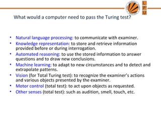 What would a computer need to pass the Turing test?
• Natural language processing: to communicate with examiner.
• Knowledge representation: to store and retrieve information
provided before or during interrogation.
• Automated reasoning: to use the stored information to answer
questions and to draw new conclusions.
• Machine learning: to adapt to new circumstances and to detect and
extrapolate patterns.
• Vision (for Total Turing test): to recognize the examiner’s actions
and various objects presented by the examiner.
• Motor control (total test): to act upon objects as requested.
• Other senses (total test): such as audition, smell, touch, etc.
 