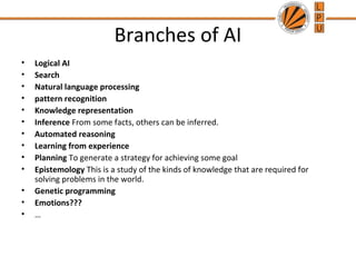 Branches of AI
• Logical AI
• Search
• Natural language processing
• pattern recognition
• Knowledge representation
• Inference From some facts, others can be inferred.
• Automated reasoning
• Learning from experience
• Planning To generate a strategy for achieving some goal
• Epistemology This is a study of the kinds of knowledge that are required for
solving problems in the world.
• Genetic programming
• Emotions???
• …
 