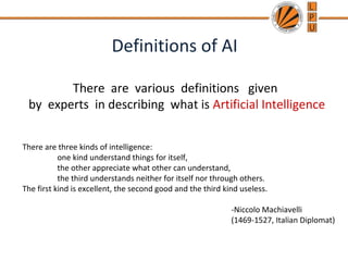 Definitions of AI
There are various definitions given
by experts in describing what is Artificial Intelligence
There are three kinds of intelligence:
one kind understand things for itself,
the other appreciate what other can understand,
the third understands neither for itself nor through others.
The first kind is excellent, the second good and the third kind useless.
-Niccolo Machiavelli
(1469-1527, Italian Diplomat)
 