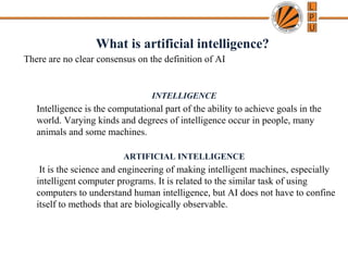 What is artificial intelligence?
There are no clear consensus on the definition of AI
INTELLIGENCE
Intelligence is the computational part of the ability to achieve goals in the
world. Varying kinds and degrees of intelligence occur in people, many
animals and some machines.
ARTIFICIAL INTELLIGENCE
It is the science and engineering of making intelligent machines, especially
intelligent computer programs. It is related to the similar task of using
computers to understand human intelligence, but AI does not have to confine
itself to methods that are biologically observable.
 