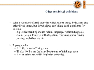 • AI is a collection of hard problems which can be solved by humans and
other living things, but for which we don’t have good algorithms for
solving.
– e. g., understanding spoken natural language, medical diagnosis,
circuit design, learning, self-adaptation, reasoning, chess playing,
proving math theories, etc.
• A program that
– Acts like human (Turing test)
– Thinks like human (human-like patterns of thinking steps)
– Acts or thinks rationally (logically, correctly)
Other possible AI definitions
 