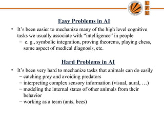 Easy Problems in AI
• It’s been easier to mechanize many of the high level cognitive
tasks we usually associate with “intelligence” in people
– e. g., symbolic integration, proving theorems, playing chess,
some aspect of medical diagnosis, etc.
Hard Problems in AI
• It’s been very hard to mechanize tasks that animals can do easily
– catching prey and avoiding predators
– interpreting complex sensory information (visual, aural, …)
– modeling the internal states of other animals from their
behavior
– working as a team (ants, bees)
 