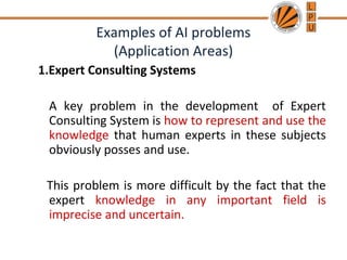 Examples of AI problems
(Application Areas)
1.Expert Consulting Systems
A key problem in the development of Expert
Consulting System is how to represent and use the
knowledge that human experts in these subjects
obviously posses and use.
This problem is more difficult by the fact that the
expert knowledge in any important field is
imprecise and uncertain.
 