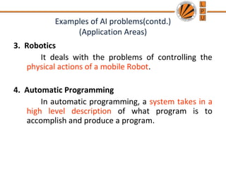 Examples of AI problems(contd.)
(Application Areas)
3. Robotics
It deals with the problems of controlling the
physical actions of a mobile Robot.
4. Automatic Programming
In automatic programming, a system takes in a
high level description of what program is to
accomplish and produce a program.
 