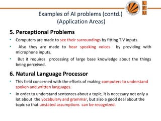 Examples of AI problems (contd.)
(Application Areas)
5. Perceptional Problems
• Computers are made to see their surroundings by fitting T.V inputs.
• Also they are made to hear speaking voices by providing with
microphone inputs.
• But it requires processing of large base knowledge about the things
being perceived.
6. Natural Language Processor
• This field concerned with the efforts of making computers to understand
spoken and written languages.
• In order to understand sentences about a topic, it is necessary not only a
lot about the vocabulary and grammar, but also a good deal about the
topic so that unstated assumptions can be recognized.
 