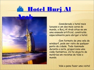  Hotel Burj Al
Arab
Considerado o hotel mais
luxuoso e um dos mais caros do
mundo, o Burj Al Arab situa-se em
uma enseada artificial, construída
especialmente para abrigar o hotel.
Com formato de uma vela de
windsurf, pode ser visto de qualquer
ponto da cidade. Todo iluminado
durante a noite, proporciona uma
visão fantástica. Já foi objecto de
matérias em revistas de todo o
mundo.
Vale a pena fazer uma visita!
 