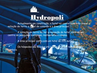 Actualmente em construção, o hotel vai contar com três áreas: a
estação de terra, o túnel de conexão e a área principal.
A estação de terra vai ter a recepção do hotel, além de um
centro de pesquisas biológicas, restaurante e cinema.
A área principal conta com um total de 220 suites.
Os hóspedes são levados até à área principal num pequeno
comboio.

Hydropoli
s
 