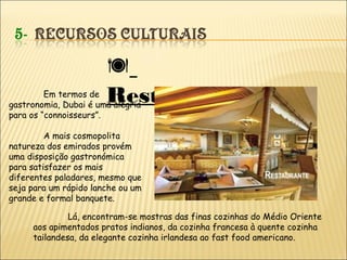 
RestauraçãoEm termos de
gastronomia, Dubai é uma alegria
para os “connoisseurs”.
A mais cosmopolita
natureza dos emirados provém
uma disposição gastronómica
para satisfazer os mais
diferentes paladares, mesmo que
seja para um rápido lanche ou um
grande e formal banquete.
Lá, encontram-se mostras das finas cozinhas do Médio Oriente
aos apimentados pratos indianos, da cozinha francesa à quente cozinha
tailandesa, da elegante cozinha irlandesa ao fast food americano.
 