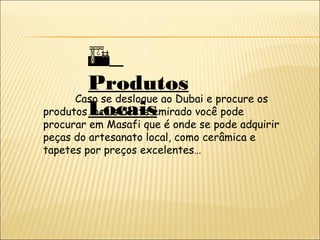 
Produtos
Locais
Caso se desloque ao Dubai e procure os
produtos locais deste emirado você pode
procurar em Masafi que é onde se pode adquirir
peças do artesanato local, como cerâmica e
tapetes por preços excelentes…
 