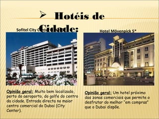 Hotéis de
Cidade:Sofitel City Center Hotel 5*
Opinião geral: Muito bem localizado,
perto do aeroporto, do golfe do centro
da cidade. Entrada directa no maior
centro comercial do Dubai (City
Center).
Hotel Mövenpick 5*
Opinião geral: Um hotel próximo
das zonas comerciais que permite o
desfrutar do melhor “em compras”
que o Dubai dispõe.
 