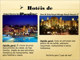  Hotéis de
Praia:Dubai Marine Beach Resort & SPA 5*
Opinião geral: É o hotel de praia
mais próximo da cidade, de tipo
familiar, dispõe de uma estrutura
fantástica de restaurantes, ideal
para famílias e casais.
One & Only Royal Mirage Beach Resort 5*
Opinião geral: Como se estivesse num
palácio de um sultão, ambiente
requintado, restaurantes e bares
lindíssimos .
Perfeito para “Luas-de-mel”.
 