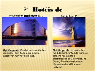  Hotéis de
Praia:The Jumeirah Beach Hotel 5*
Opinião geral: Um dos melhores hotéis
do mundo, com tudo o que espera
encontrar num hotel de luxo.
Burj Al Arab 7*
Opinião geral: Um dos hotéis
mais deslumbrantes do mundo e
embora não exista a
classificação de 7 estrelas, no
Dubai, é assim considerado.
Um sonho das «Mil e uma
noites»!
 