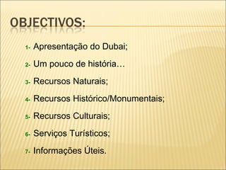 1- Apresentação do Dubai;
2- Um pouco de história…
3- Recursos Naturais;
4- Recursos Histórico/Monumentais;
5- Recursos Culturais;
6- Serviços Turísticos;
7- Informações Úteis.
 