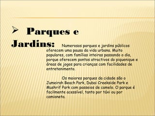  Parques e
Jardins: Numerosos parques e jardins públicos
oferecem uma pausa da vida urbana. Muito
populares, com famílias inteiras passando o dia,
porque oferecem pontos atractivos do piquenique e
áreas de jogos para crianças com facilidades de
entretenimento.
Os maiores parques da cidade são o
Jumeirah Beach Park, Dubai Creekside Park e
Mushrif Park com passeios de camelo. O parque é
facilmente acessível, tanto por táxi ou por
camioneta.
 