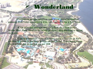  Wonderland
Fascinante parque temático, com jogos, entretenimentos,
passeios divertidos e excelente área com restaurantes e fast food.
A rua principal oferece uma variedade de vídeos para a
Water Mist Show (Mostra da Névoa da Água), uma das quatro únicas
do mundo.
O parque temático inclui montanha-russa e corrida de Kart.
Localizado perto da Garhoud Bridge em Bur Dubai. O passaporte com
uso ilimitado das atracções sai por 30€.
 