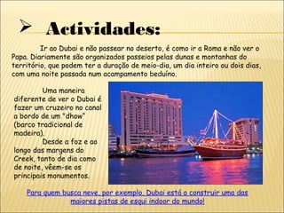  Actividades:
Ir ao Dubai e não passear no deserto, é como ir a Roma e não ver o
Papa. Diariamente são organizados passeios pelas dunas e montanhas do
território, que podem ter a duração de meio-dia, um dia inteiro ou dois dias,
com uma noite passada num acampamento beduíno.
Uma maneira
diferente de ver o Dubai é
fazer um cruzeiro no canal
a bordo de um "dhow“
(barco tradicional de
madeira).
Desde a foz e ao
longo das margens do
Creek, tanto de dia como
de noite, vêem-se os
principais monumentos.
Para quem busca neve, por exemplo, Dubai está a construir uma das
maiores pistas de esqui indoor do mundo!
 