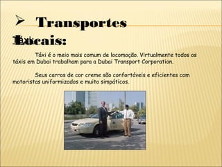  Transportes
Locais:Táxi:
Táxi é o meio mais comum de locomoção. Virtualmente todos os
táxis em Dubai trabalham para a Dubai Transport Corporation.
Seus carros de cor creme são confortáveis e eficientes com
motoristas uniformizados e muito simpáticos.
 