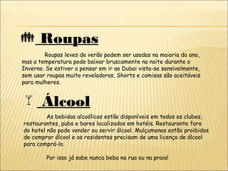  Roupas
Roupas leves de verão podem ser usadas na maioria do ano,
mas a temperatura pode baixar bruscamente na noite durante o
Inverno. Se estiver a pensar em ir ao Dubai vista-se sensivelmente,
sem usar roupas muito reveladoras. Shorts e camisas são aceitáveis
para mulheres.
 Álcool
As bebidas alcoólicas estão disponíveis em todos os clubes,
restaurantes, pubs e bares localizados em hotéis. Restaurante fora
do hotel não pode vender ou servir álcool. Mulçumanos estão proibidos
de comprar álcool e os residentes precisam de uma licença de álcool
para comprá-lo.
Por isso já sabe nunca beba na rua ou na praia!
 