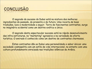 O segredo do sucesso do Dubai está na mistura dos melhores
ingredientes do passado, do presente e do futuro. Uma receita de boas
tradições, luxo e modernidade a seguir. Terra de fascinantes contrastes, surge
no imaginário ocidental como um destino exótico e único.
O segredo deste espectacular sucesso está no rápido desenvolvimento
das infra-estruturas, no "marketing" agressivo e na variedade da oferta
turística. O emirado é conhecido como um destino de contrastes charmosos.
Estes contrastes dão ao Dubai uma personalidade e sabor únicos: uma
sociedade cosmopolita com um estilo de vida internacional, no entanto com uma
cultura profundamente enraizada nas tradições islâmicas da Arábia.
 