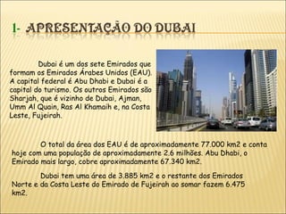 Dubai é um dos sete Emirados que
formam os Emirados Árabes Unidos (EAU).
A capital federal é Abu Dhabi e Dubai é a
capital do turismo. Os outros Emirados são
Sharjah, que é vizinho de Dubai, Ajman,
Umm Al Quain, Ras Al Khamaih e, na Costa
Leste, Fujeirah.
Dubai tem uma área de 3.885 km2 e o restante dos Emirados
Norte e da Costa Leste do Emirado de Fujeirah ao somar fazem 6.475
km2.
O total da área dos EAU é de aproximadamente 77.000 km2 e conta
hoje com uma população de aproximadamente 2.6 milhões. Abu Dhabi, o
Emirado mais largo, cobre aproximadamente 67.340 km2.
 