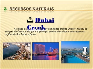 A cidade de Dubai – um dos sete emirados árabes unidos – nasceu às
margens do Creek, o rio que é a principal artéria da cidade e que separa as
regiões de Bur Dubai e Deira.
 Dubai
Creek
 