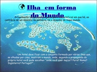 Ilha em forma
do Mundo
Um hotel deve ficar com o conjunto formado por várias ilhas que,
se olhadas por cima, mostram o mundo, onde, segundo a propaganda do
próprio hotel você pode escolher "onde você quer morar? Paris? Roma?
Inglaterra? Portugal?"…
Actualmente há um novo projecto para ilha artificial em que há, ao
contrário de um desenho de palmeira, há o desenho do mapa-mundo.
 