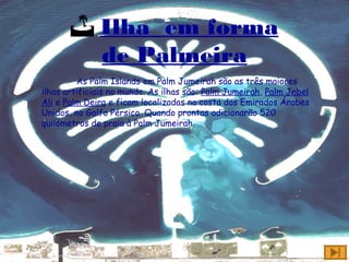  Ilha em forma
de Palmeira
As Palm Islands em Palm Jumeirah são as três maiores
ilhas artificiais no mundo. As ilhas são: Palm Jumeirah, Palm Jebel
Ali e Palm Deira e ficam localizadas na costa dos Emirados Árabes
Unidos, no Golfo Pérsico. Quando prontas adicionarão 520
quilómetros de praia à Palm Jumeirah.
 